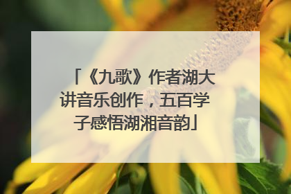 《九歌》作者湖大讲音乐创作，五百学子感悟湖湘音韵