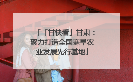 「甘快看」甘肃：聚力打造全国寒旱农业发展先行基地