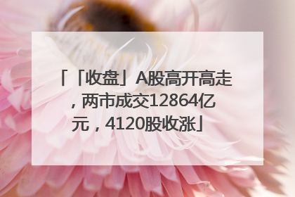 「收盘」A股高开高走，两市成交12864亿元，4120股收涨