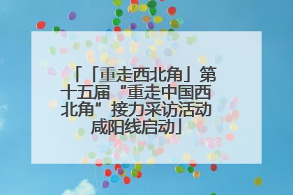 「重走西北角」第十五届“重走中国西北角”接力采访活动咸阳线启动