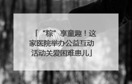 “粽”享童趣！这家医院举办公益互动活动关爱困难患儿
