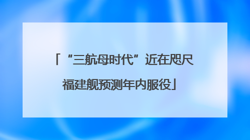 “三航母时代”近在咫尺 福建舰预测年内服役