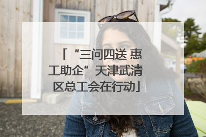 “三问四送 惠工助企”天津武清区总工会在行动