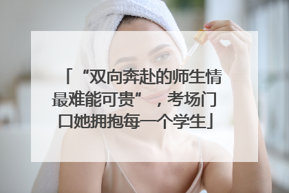 “双向奔赴的师生情最难能可贵”，考场门口她拥抱每一个学生