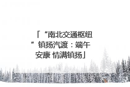 “南北交通枢纽”镇扬汽渡：端午安康 情满镇扬