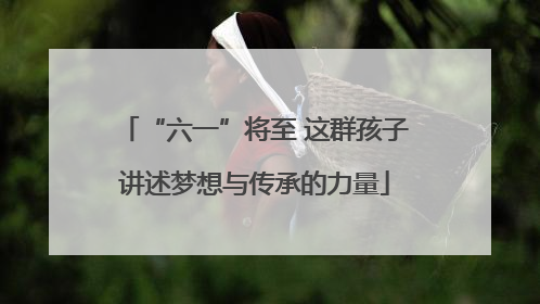 “六一”将至 这群孩子讲述梦想与传承的力量