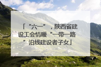 “六一”，陕西省建设工会情暖“一带一路”沿线建设者子女