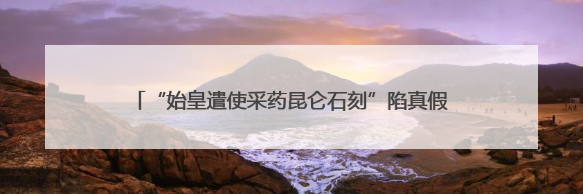 “始皇遣使采药昆仑石刻”陷真假争议：真相越辩越明｜新京报专栏