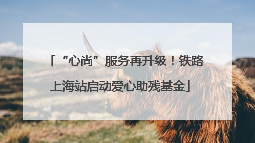 “心尚”服务再升级！铁路上海站启动爱心助残基金