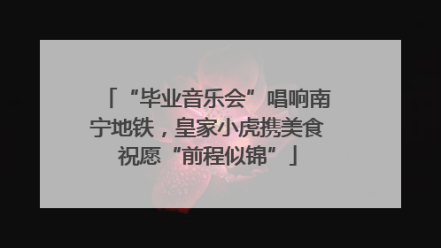 “毕业音乐会”唱响南宁地铁，皇家小虎携美食祝愿“前程似锦”