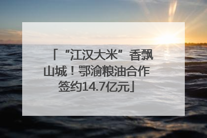 “江汉大米”香飘山城！鄂渝粮油合作签约14.7亿元