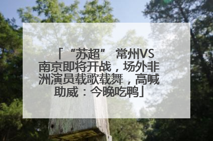 “苏超” 常州VS南京即将开战，场外非洲演员载歌载舞，高喊助威：今晚吃鸭
