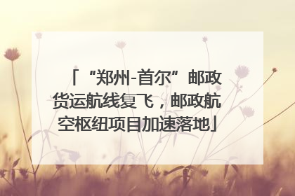 “郑州-首尔”邮政货运航线复飞，邮政航空枢纽项目加速落地