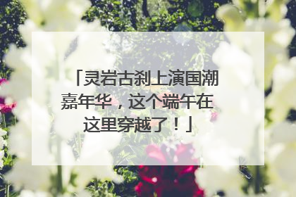 灵岩古刹上演国潮嘉年华，这个端午在这里穿越了！