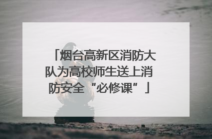 烟台高新区消防大队为高校师生送上消防安全“必修课”