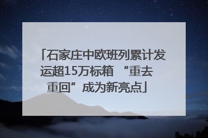石家庄中欧班列累计发运超15万标箱 “重去重回”成为新亮点