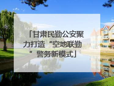 甘肃民勤公安聚力打造“空地联勤”警务新模式