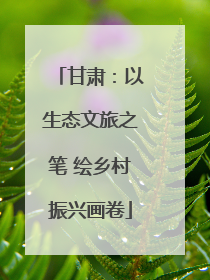 甘肃：以生态文旅之笔 绘乡村振兴画卷