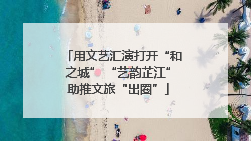 用文艺汇演打开“和之城” “艺韵芷江”助推文旅“出圈”