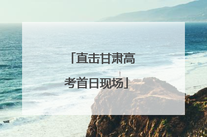 直击甘肃高考首日现场