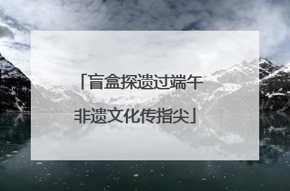 盲盒探遗过端午 非遗文化传指尖