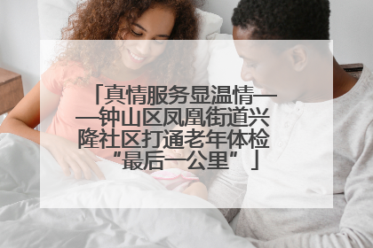 真情服务显温情——钟山区凤凰街道兴隆社区打通老年体检“最后一公里”
