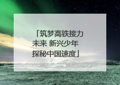 筑梦高铁接力未来 新兴少年探秘中国速度