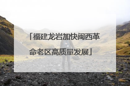 福建龙岩加快闽西革命老区高质量发展