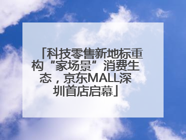 科技零售新地标重构“家场景”消费生态，京东MALL深圳首店启幕