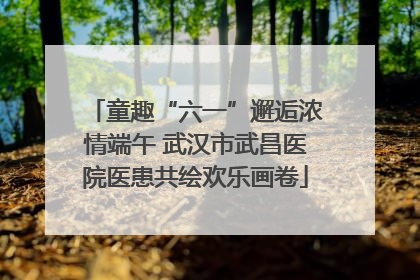 童趣“六一”邂逅浓情端午 武汉市武昌医院医患共绘欢乐画卷