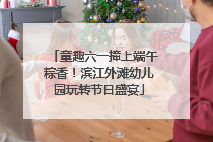 童趣六一撞上端午粽香！滨江外滩幼儿园玩转节日盛宴