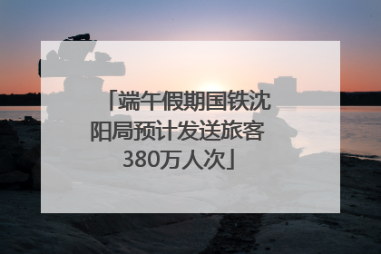 端午假期国铁沈阳局预计发送旅客380万人次
