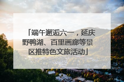 端午邂逅六一，延庆野鸭湖、百里画廊等景区推特色文旅活动