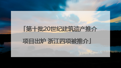 第十批20世纪建筑遗产推介项目出炉 浙江四项被推介