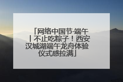 网络中国节·端午丨不止吃粽子！西安汉城湖端午龙舟体验仪式感拉满