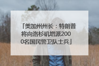 美加州州长：特朗普将向洛杉矶增派2000名国民警卫队士兵
