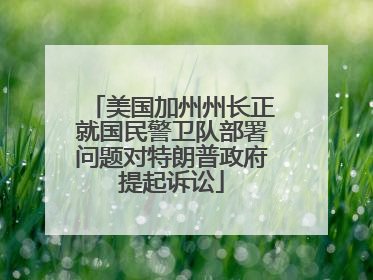 美国加州州长正就国民警卫队部署问题对特朗普政府提起诉讼