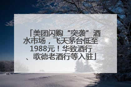 美团闪购“突袭”酒水市场，飞天茅台低至1988元！华致酒行、歌德老酒行等入驻