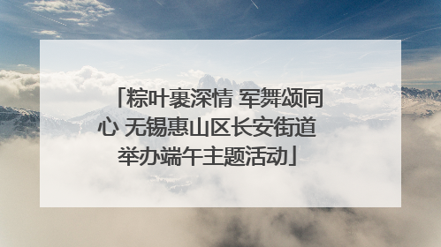 粽叶裹深情 军舞颂同心 无锡惠山区长安街道举办端午主题活动