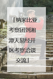 纳米比亚考察团到湘潭天易经开区考察洽谈交流