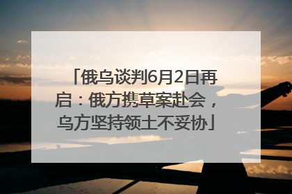 俄乌谈判6月2日再启：俄方携草案赴会，乌方坚持领土不妥协