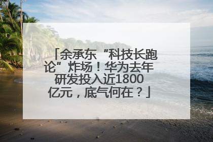 余承东“科技长跑论”炸场！华为去年研发投入近1800亿元，底气何在？