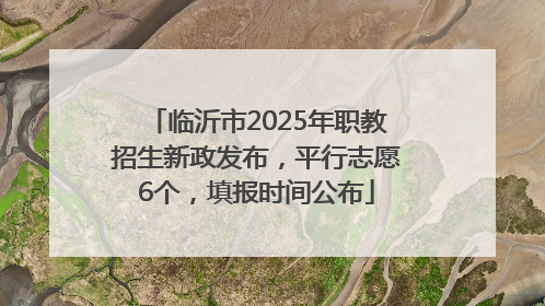 临沂市2025年职教招生新政发布，平行志愿6个，填报时间公布