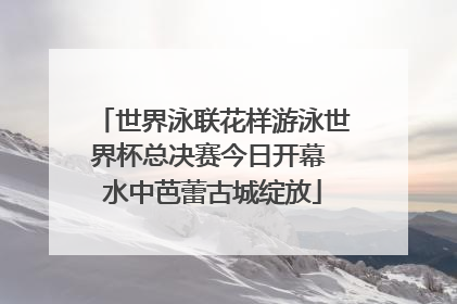 世界泳联花样游泳世界杯总决赛今日开幕 水中芭蕾古城绽放