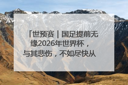世预赛｜国足提前无缘2026年世界杯，与其悲伤，不如尽快从选帅开始重建