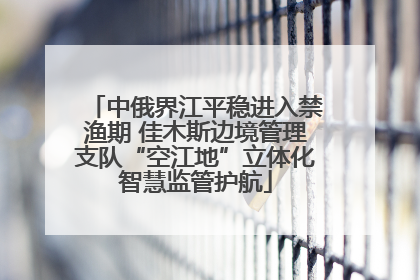 中俄界江平稳进入禁渔期 佳木斯边境管理支队“空江地”立体化智慧监管护航