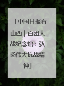 中国日报看山西｜百团大战纪念馆：弘扬伟大抗战精神