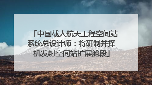 中国载人航天工程空间站系统总设计师：将研制并择机发射空间站扩展舱段