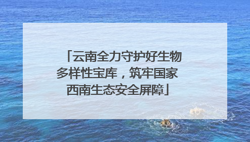 云南全力守护好生物多样性宝库，筑牢国家西南生态安全屏障