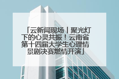 云新闻现场丨聚光灯下的心灵共振！云南省第十四届大学生心理情景剧决赛燃情开演